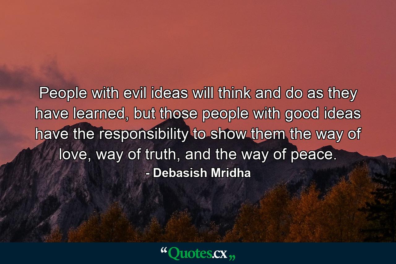 People with evil ideas will think and do as they have learned, but those people with good ideas have the responsibility to show them the way of love, way of truth, and the way of peace. - Quote by Debasish Mridha