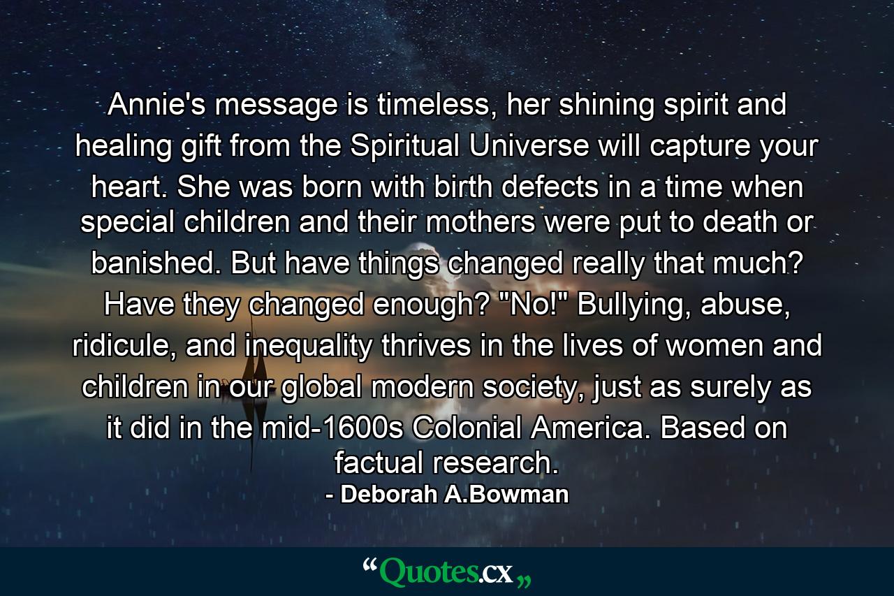 Annie's message is timeless, her shining spirit and healing gift from the Spiritual Universe will capture your heart. She was born with birth defects in a time when special children and their mothers were put to death or banished. But have things changed really that much? Have they changed enough? 