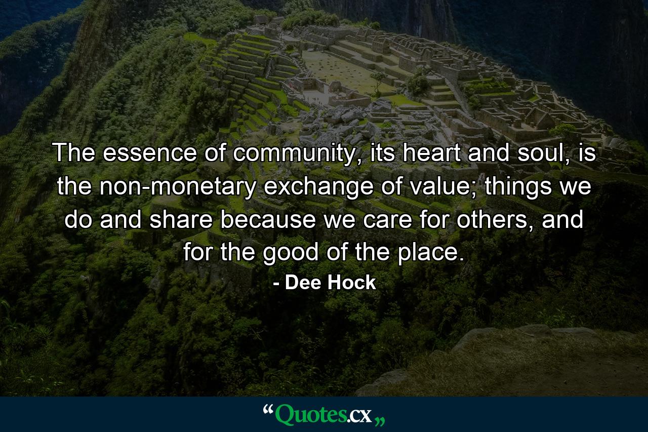 The essence of community, its heart and soul, is the non-monetary exchange of value; things we do and share because we care for others, and for the good of the place. - Quote by Dee Hock