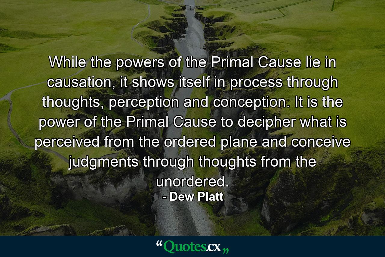 While the powers of the Primal Cause lie in causation, it shows itself in process through thoughts, perception and conception. It is the power of the Primal Cause to decipher what is perceived from the ordered plane and conceive judgments through thoughts from the unordered. - Quote by Dew Platt