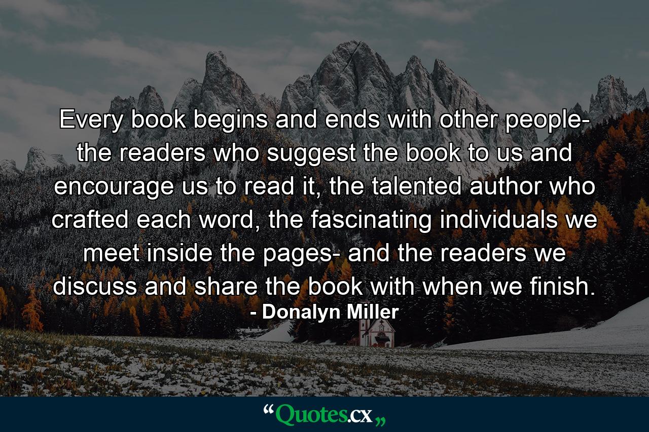 Every book begins and ends with other people- the readers who suggest the book to us and encourage us to read it, the talented author who crafted each word, the fascinating individuals we meet inside the pages- and the readers we discuss and share the book with when we finish. - Quote by Donalyn Miller