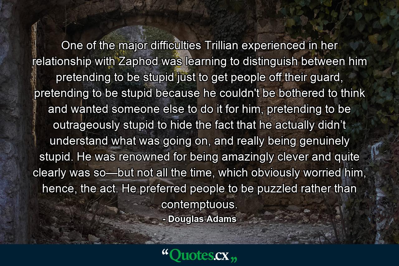 One of the major difficulties Trillian experienced in her relationship with Zaphod was learning to distinguish between him pretending to be stupid just to get people off their guard, pretending to be stupid because he couldn't be bothered to think and wanted someone else to do it for him, pretending to be outrageously stupid to hide the fact that he actually didn’t understand what was going on, and really being genuinely stupid. He was renowned for being amazingly clever and quite clearly was so—but not all the time, which obviously worried him, hence, the act. He preferred people to be puzzled rather than contemptuous. - Quote by Douglas Adams