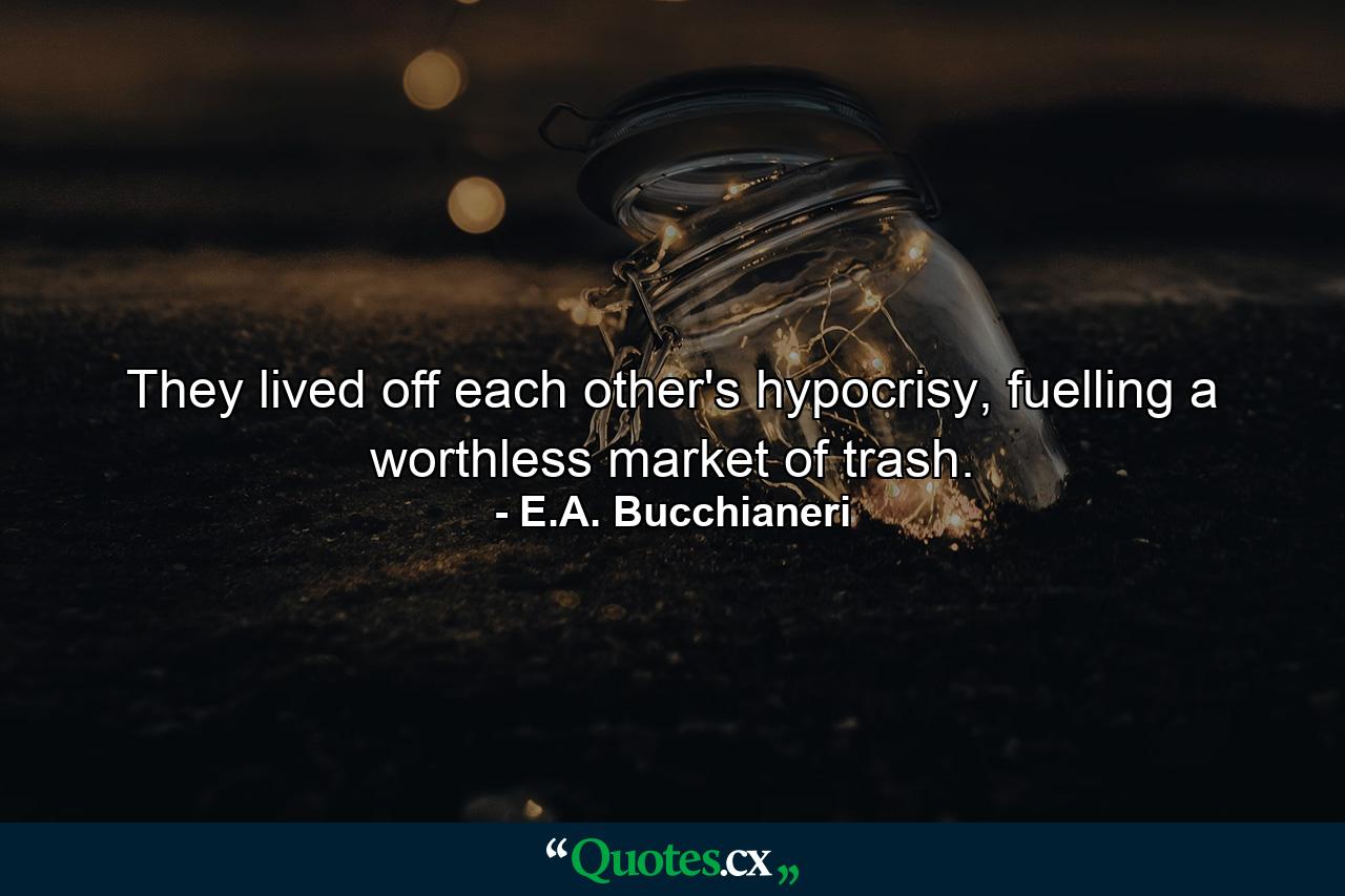 They lived off each other's hypocrisy, fuelling a worthless market of trash. - Quote by E.A. Bucchianeri