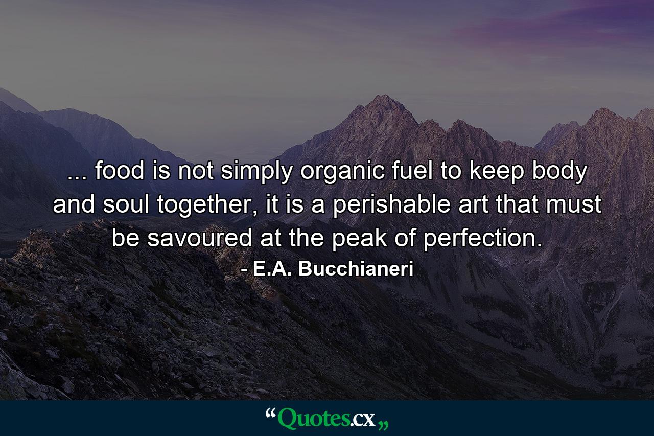 ... food is not simply organic fuel to keep body and soul together, it is a perishable art that must be savoured at the peak of perfection. - Quote by E.A. Bucchianeri
