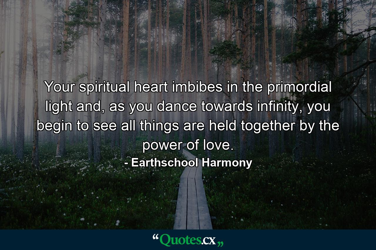 Your spiritual heart imbibes in the primordial light and, as you dance towards infinity, you begin to see all things are held together by the power of love. - Quote by Earthschool Harmony