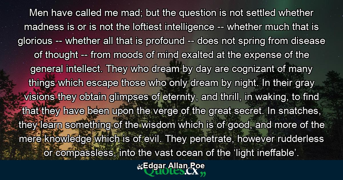 Men have called me mad; but the question is not settled whether madness is or is not the loftiest intelligence -- whether much that is glorious -- whether all that is profound -- does not spring from disease of thought -- from moods of mind exalted at the expense of the general intellect. They who dream by day are cognizant of many things which escape those who only dream by night. In their gray visions they obtain glimpses of eternity, and thrill, in waking, to find that they have been upon the verge of the great secret. In snatches, they learn something of the wisdom which is of good, and more of the mere knowledge which is of evil. They penetrate, however rudderless or compassless, into the vast ocean of the ‘light ineffable’. - Quote by Edgar Allan Poe