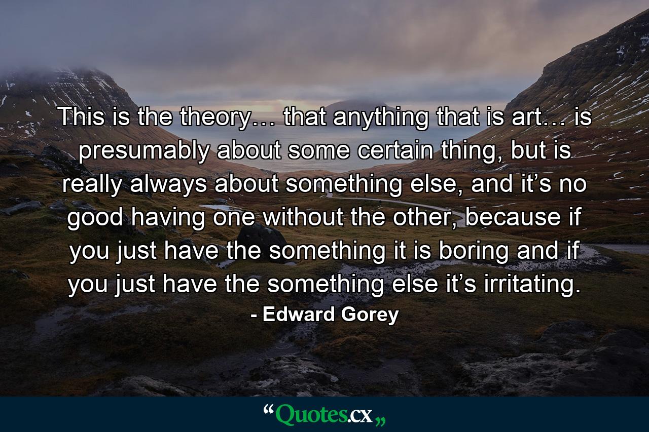 This is the theory… that anything that is art… is presumably about some certain thing, but is really always about something else, and it’s no good having one without the other, because if you just have the something it is boring and if you just have the something else it’s irritating. - Quote by Edward Gorey