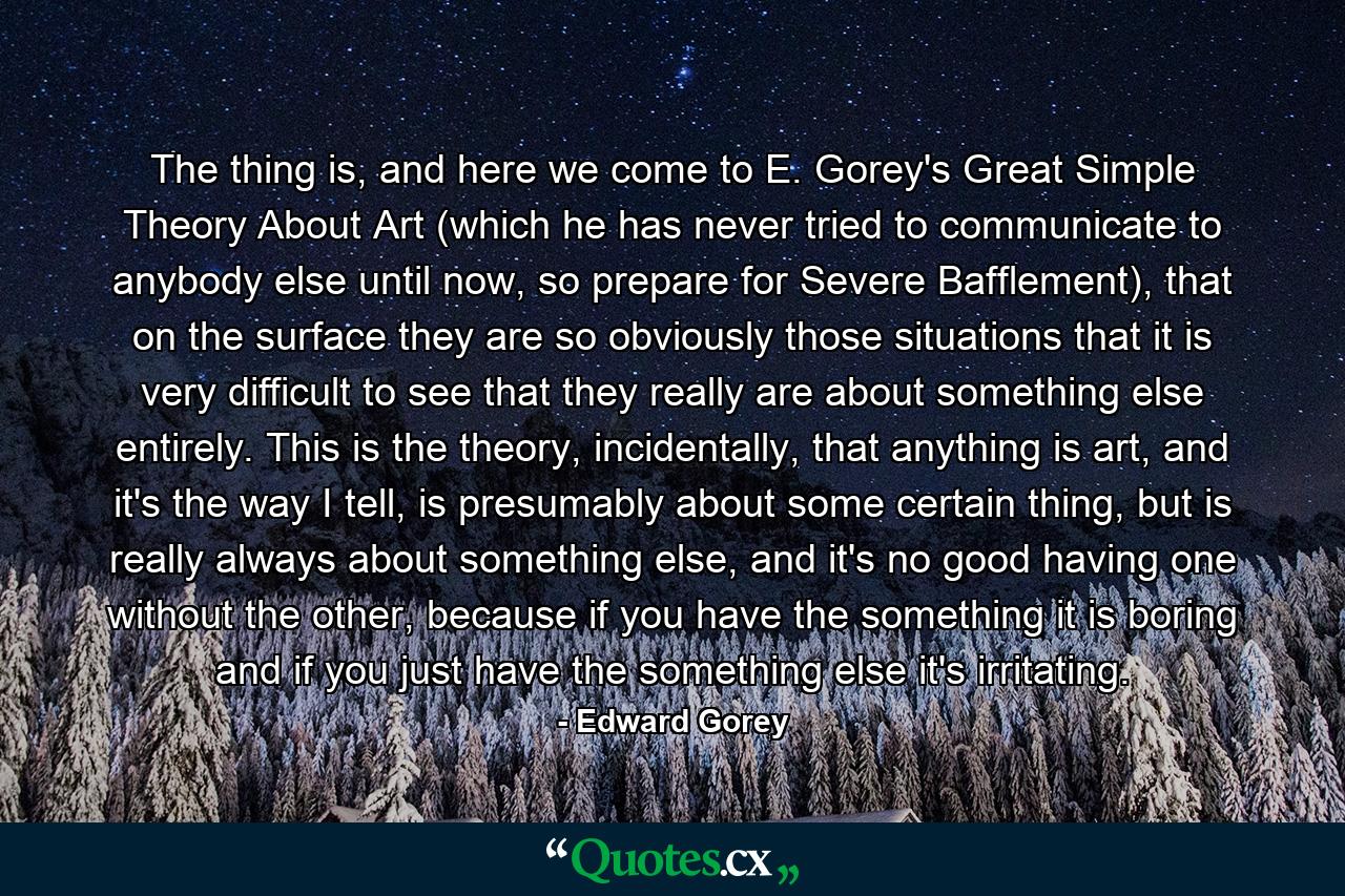 The thing is, and here we come to E. Gorey's Great Simple Theory About Art (which he has never tried to communicate to anybody else until now, so prepare for Severe Bafflement), that on the surface they are so obviously those situations that it is very difficult to see that they really are about something else entirely. This is the theory, incidentally, that anything is art, and it's the way I tell, is presumably about some certain thing, but is really always about something else, and it's no good having one without the other, because if you have the something it is boring and if you just have the something else it's irritating. - Quote by Edward Gorey