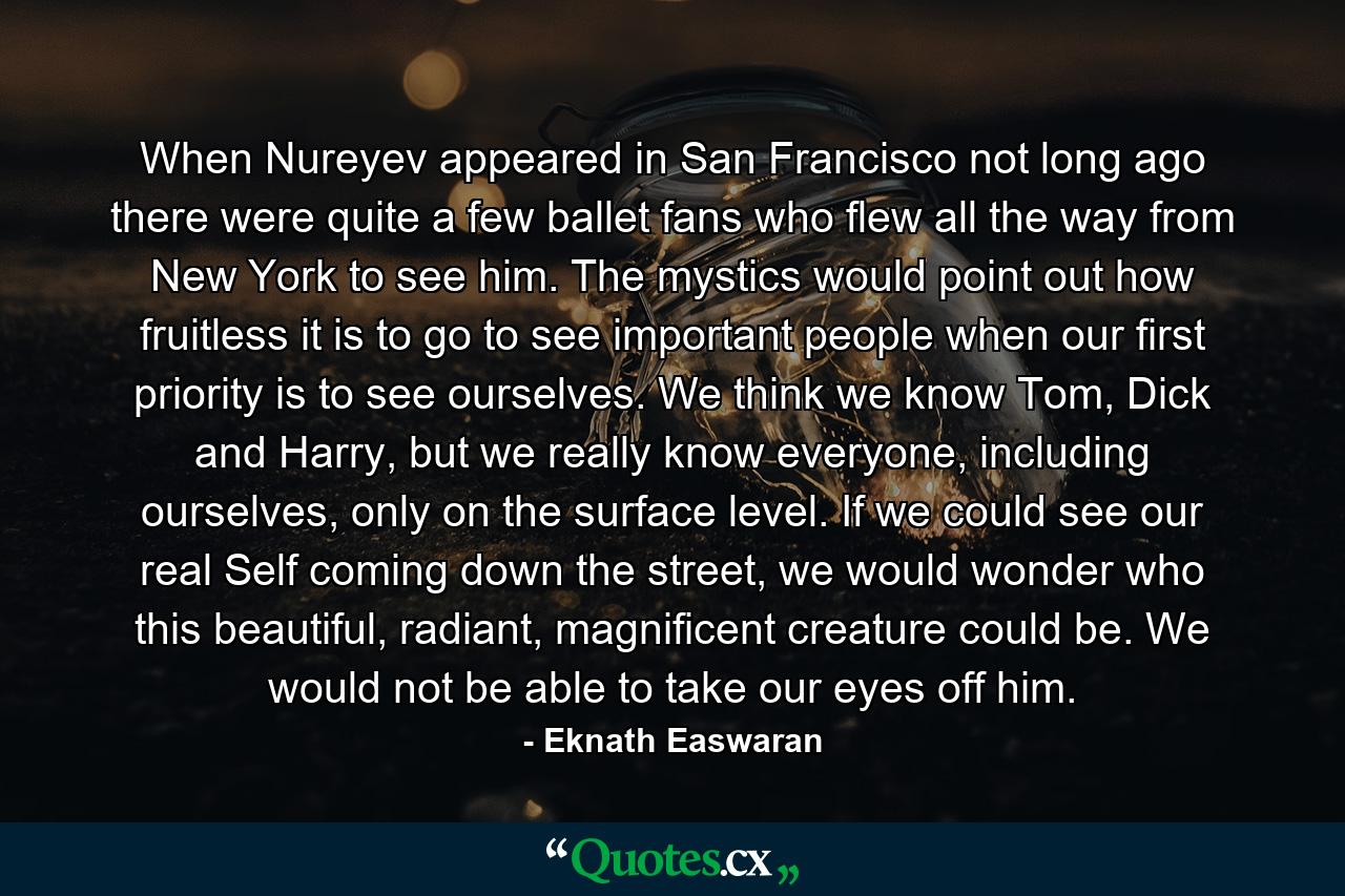 When Nureyev appeared in San Francisco not long ago there were quite a few ballet fans who flew all the way from New York to see him. The mystics would point out how fruitless it is to go to see important people when our first priority is to see ourselves. We think we know Tom, Dick and Harry, but we really know everyone, including ourselves, only on the surface level. If we could see our real Self coming down the street, we would wonder who this beautiful, radiant, magnificent creature could be. We would not be able to take our eyes off him. - Quote by Eknath Easwaran