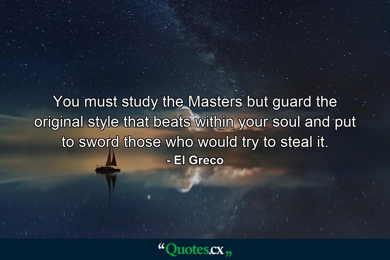 You must study the Masters but guard the original style that beats within your soul and put to sword those who would try to steal it. - Quote by El Greco