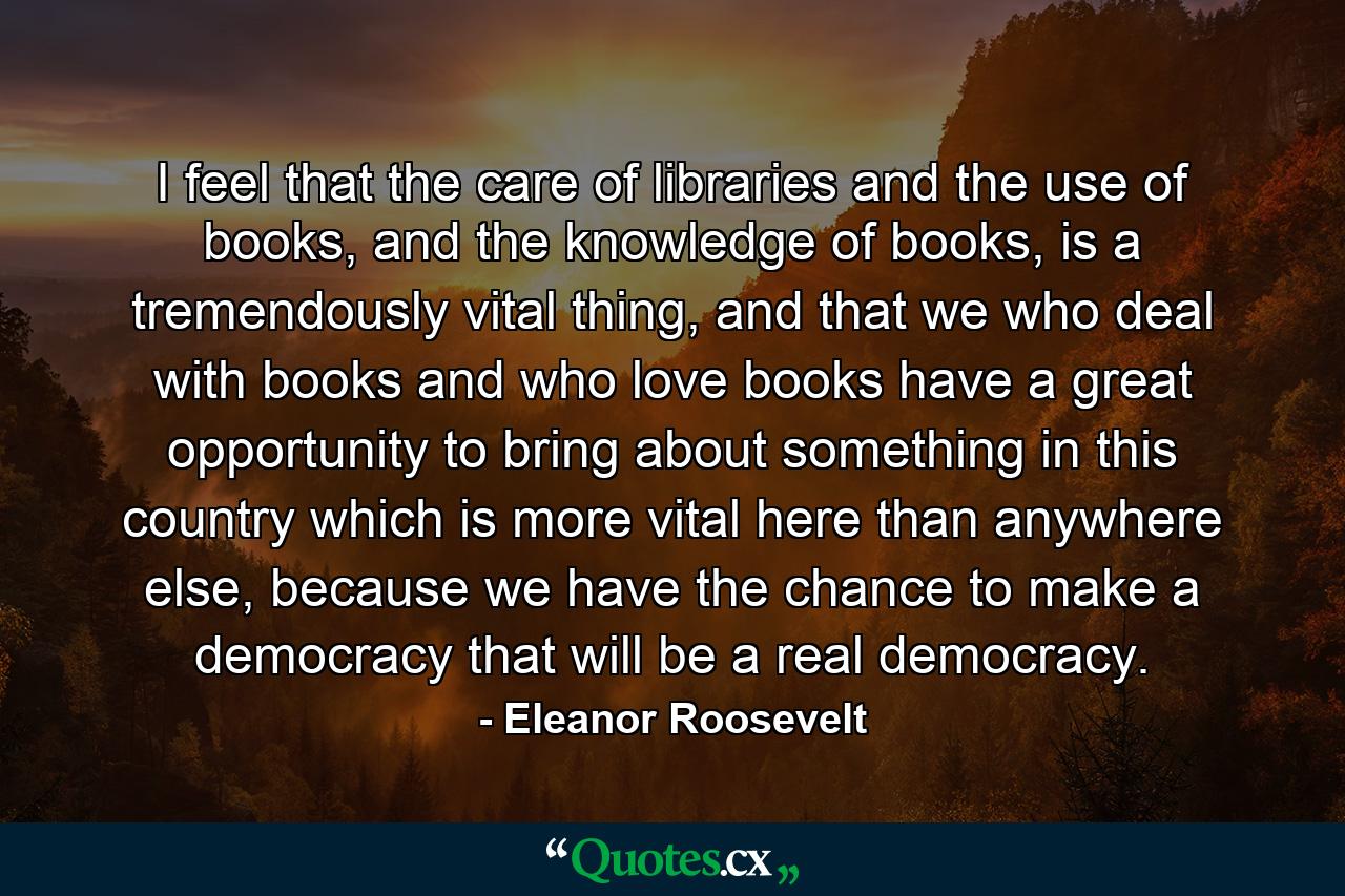 I feel that the care of libraries and the use of books, and the knowledge of books, is a tremendously vital thing, and that we who deal with books and who love books have a great opportunity to bring about something in this country which is more vital here than anywhere else, because we have the chance to make a democracy that will be a real democracy. - Quote by Eleanor Roosevelt