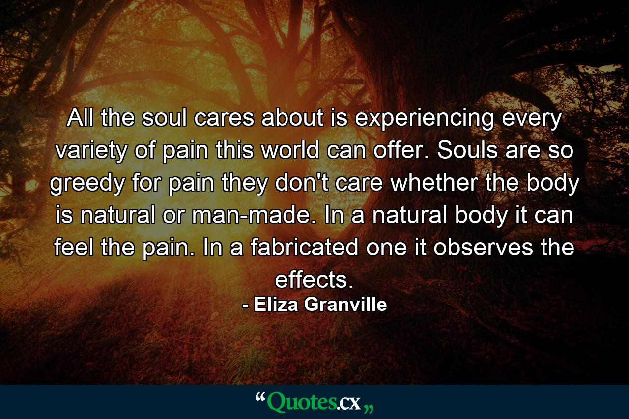 All the soul cares about is experiencing every variety of pain this world can offer. Souls are so greedy for pain they don't care whether the body is natural or man-made. In a natural body it can feel the pain. In a fabricated one it observes the effects. - Quote by Eliza Granville