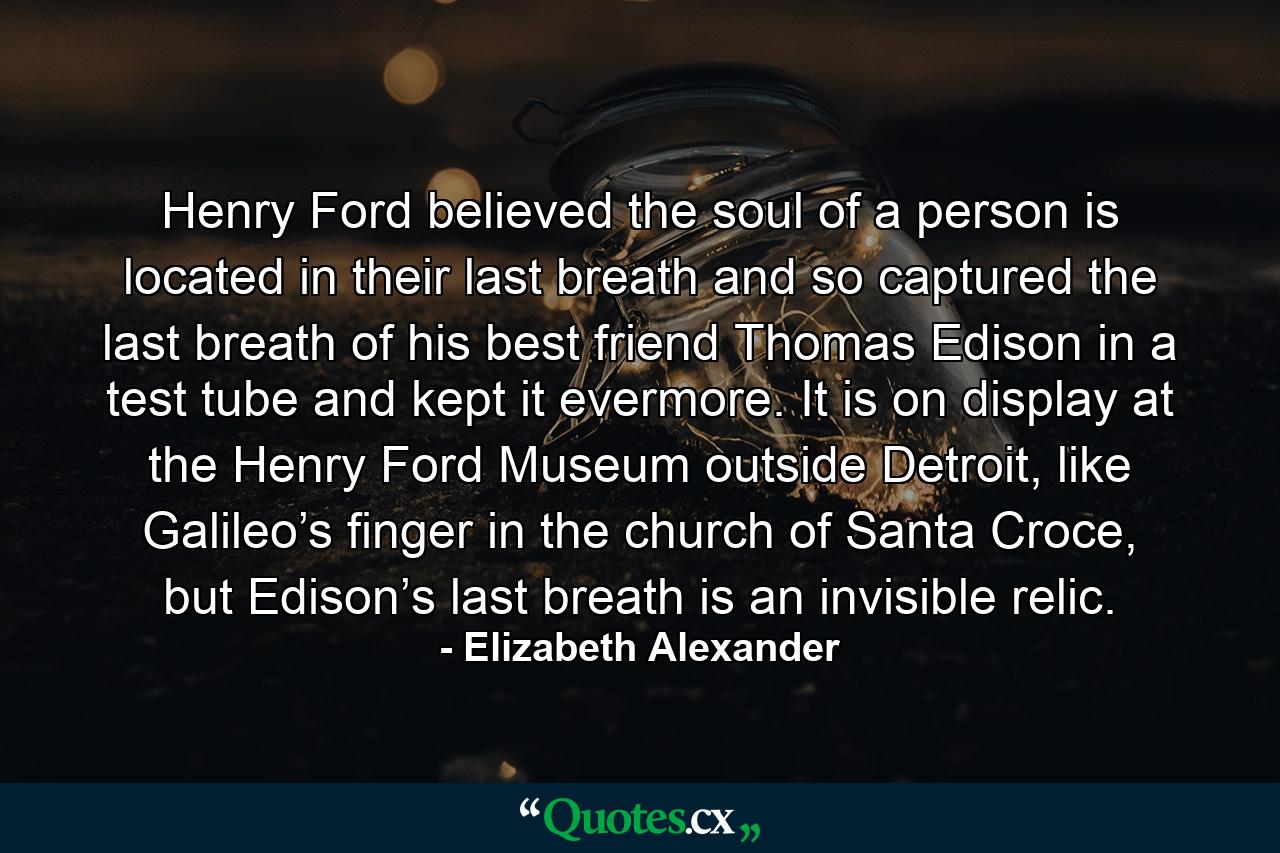 Henry Ford believed the soul of a person is located in their last breath and so captured the last breath of his best friend Thomas Edison in a test tube and kept it evermore. It is on display at the Henry Ford Museum outside Detroit, like Galileo’s finger in the church of Santa Croce, but Edison’s last breath is an invisible relic. - Quote by Elizabeth Alexander