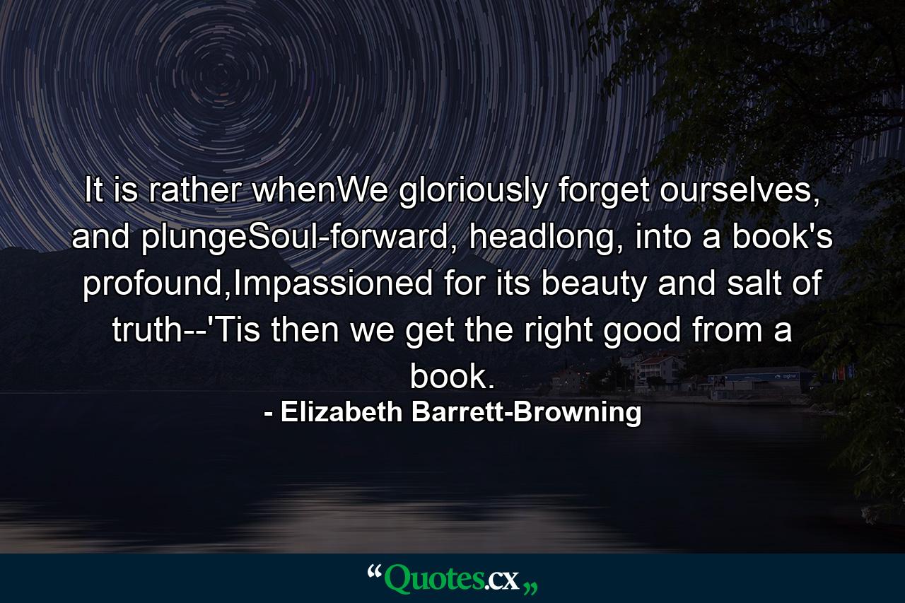 It is rather whenWe gloriously forget ourselves, and plungeSoul-forward, headlong, into a book's profound,Impassioned for its beauty and salt of truth--'Tis then we get the right good from a book. - Quote by Elizabeth Barrett-Browning