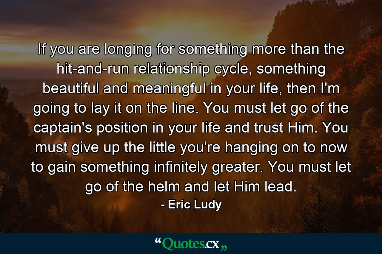 If you are longing for something more than the hit-and-run relationship cycle, something beautiful and meaningful in your life, then I'm going to lay it on the line. You must let go of the captain's position in your life and trust Him. You must give up the little you're hanging on to now to gain something infinitely greater. You must let go of the helm and let Him lead. - Quote by Eric Ludy