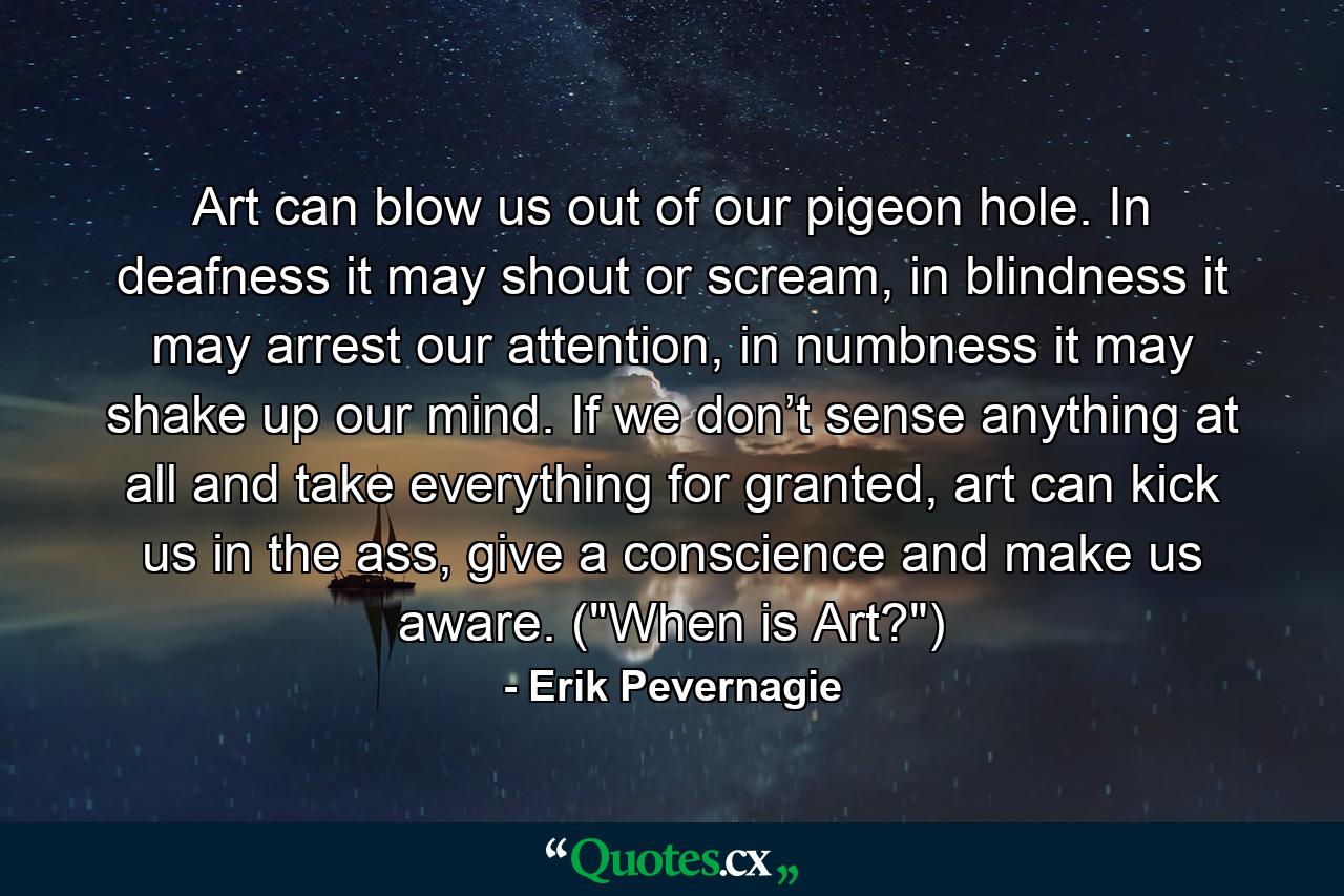 Art can blow us out of our pigeon hole. In deafness it may shout or scream, in blindness it may arrest our attention, in numbness it may shake up our mind. If we don’t sense anything at all and take everything for granted, art can kick us in the ass, give a conscience and make us aware. (