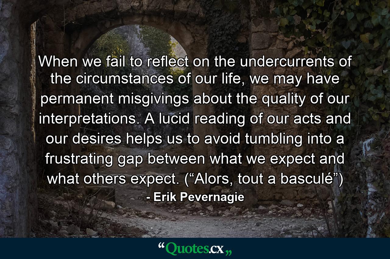When we fail to reflect on the undercurrents of the circumstances of our life, we may have permanent misgivings about the quality of our interpretations. A lucid reading of our acts and our desires helps us to avoid tumbling into a frustrating gap between what we expect and what others expect. (“Alors, tout a basculé”) - Quote by Erik Pevernagie