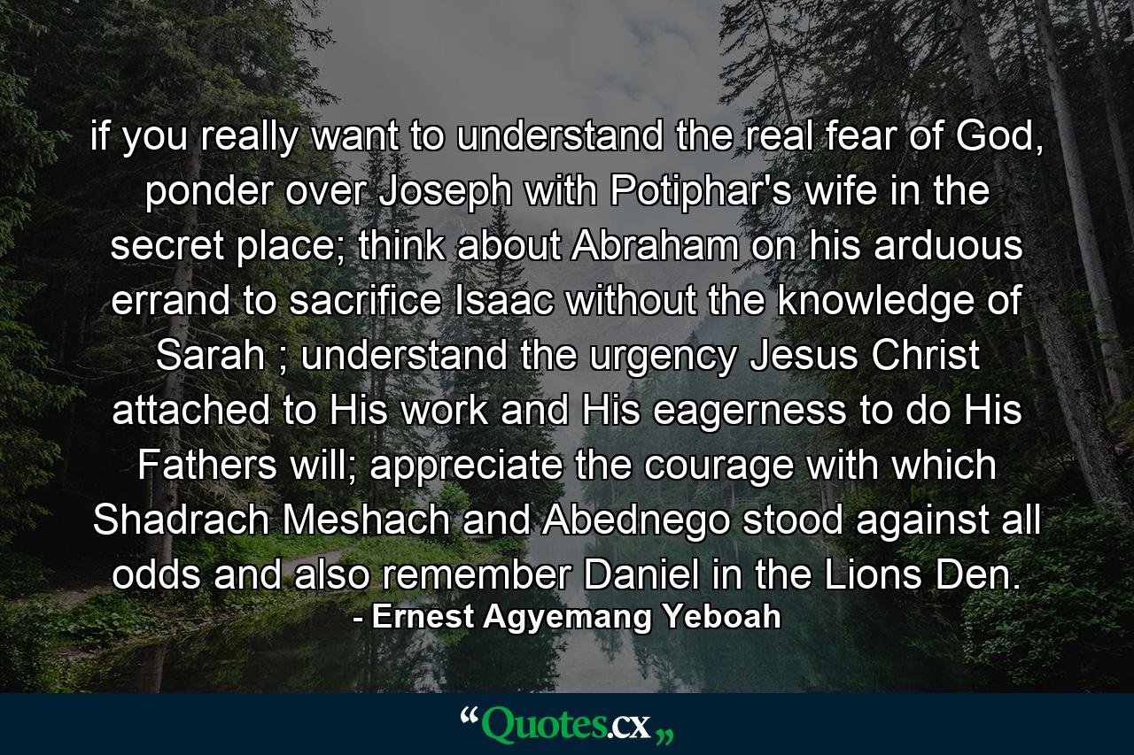 if you really want to understand the real fear of God, ponder over Joseph with Potiphar's wife in the secret place; think about Abraham on his arduous errand to sacrifice Isaac without the knowledge of Sarah ; understand the urgency Jesus Christ attached to His work and His eagerness to do His Fathers will; appreciate the courage with which Shadrach Meshach and Abednego stood against all odds and also remember Daniel in the Lions Den. - Quote by Ernest Agyemang Yeboah
