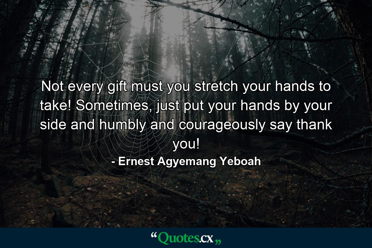 Not every gift must you stretch your hands to take! Sometimes, just put your hands by your side and humbly and courageously say thank you! - Quote by Ernest Agyemang Yeboah