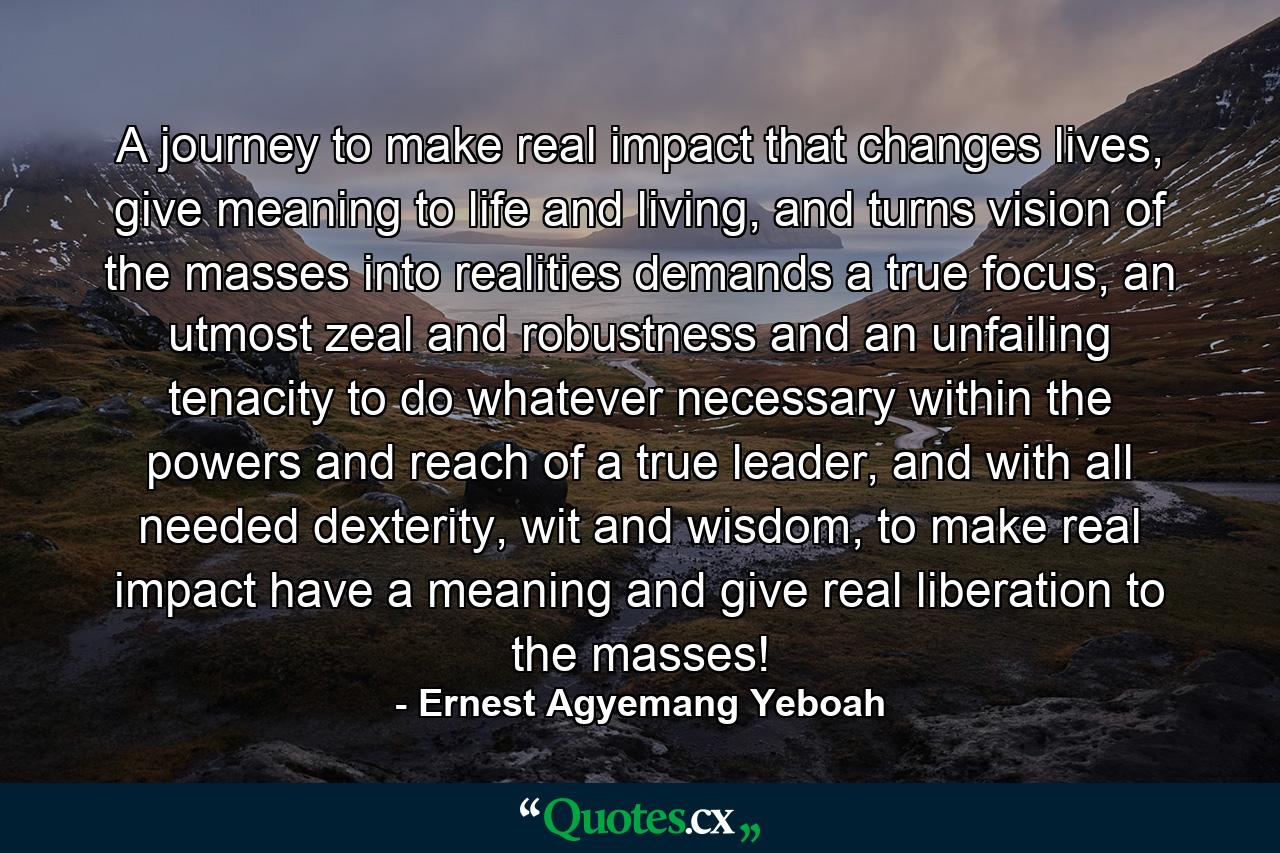 A journey to make real impact that changes lives, give meaning to life and living, and turns vision of the masses into realities demands a true focus, an utmost zeal and robustness and an unfailing tenacity to do whatever necessary within the powers and reach of a true leader, and with all needed dexterity, wit and wisdom, to make real impact have a meaning and give real liberation to the masses! - Quote by Ernest Agyemang Yeboah