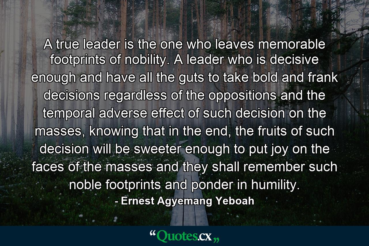 A true leader is the one who leaves memorable footprints of nobility. A leader who is decisive enough and have all the guts to take bold and frank decisions regardless of the oppositions and the temporal adverse effect of such decision on the masses, knowing that in the end, the fruits of such decision will be sweeter enough to put joy on the faces of the masses and they shall remember such noble footprints and ponder in humility. - Quote by Ernest Agyemang Yeboah