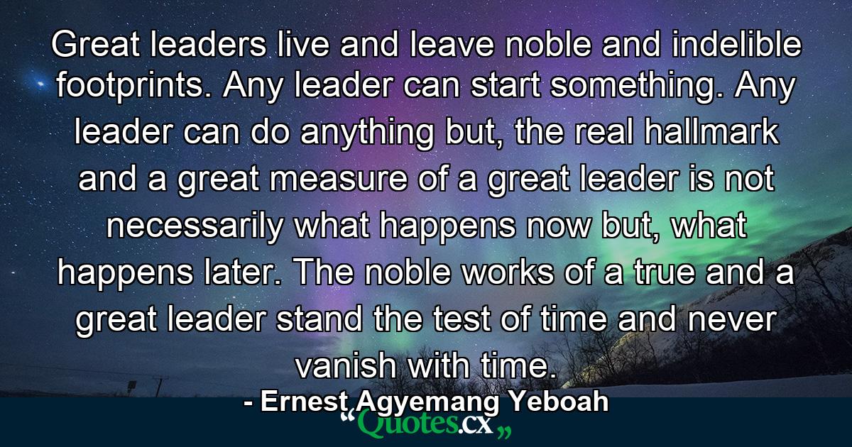 Great leaders live and leave noble and indelible footprints. Any leader can start something. Any leader can do anything but, the real hallmark and a great measure of a great leader is not necessarily what happens now but, what happens later. The noble works of a true and a great leader stand the test of time and never vanish with time. - Quote by Ernest Agyemang Yeboah