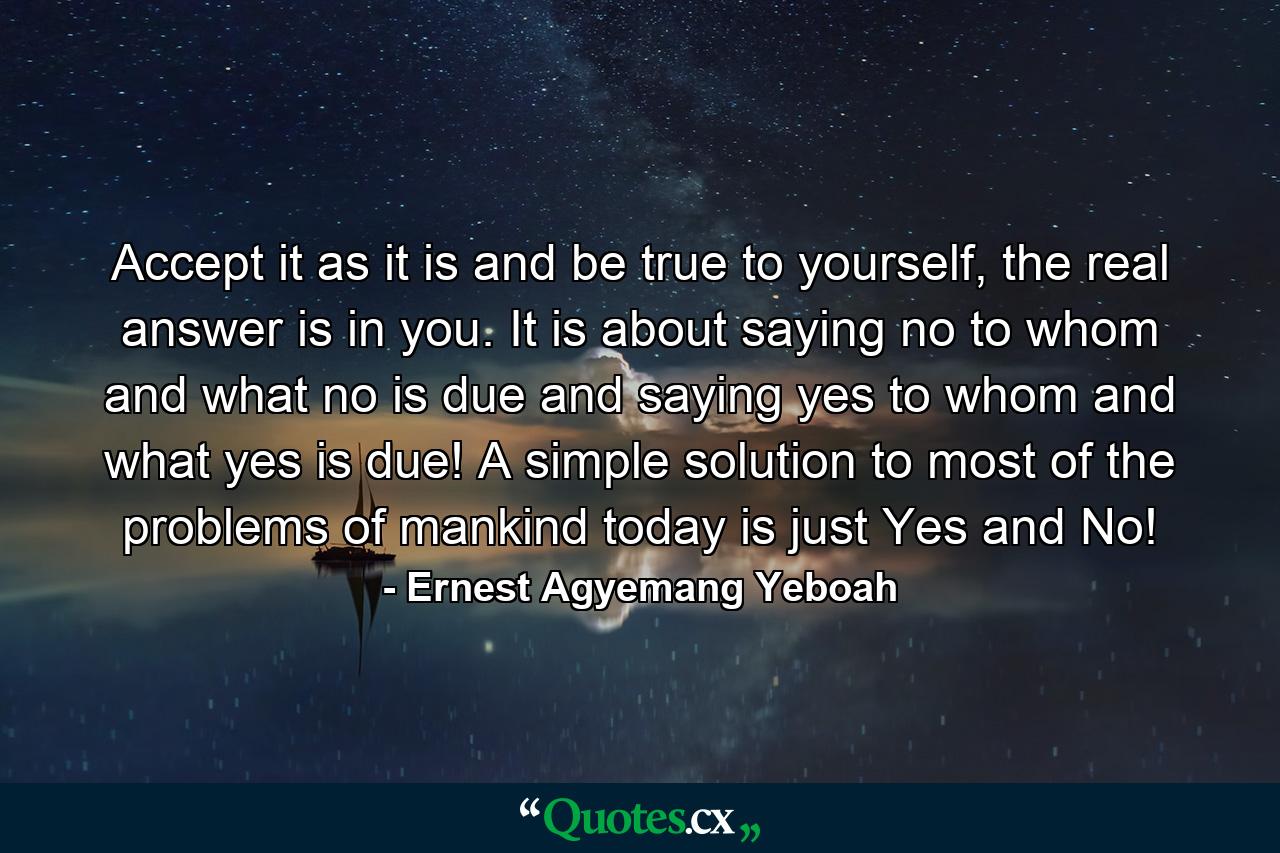 Accept it as it is and be true to yourself, the real answer is in you. It is about saying no to whom and what no is due and saying yes to whom and what yes is due! A simple solution to most of the problems of mankind today is just Yes and No! - Quote by Ernest Agyemang Yeboah