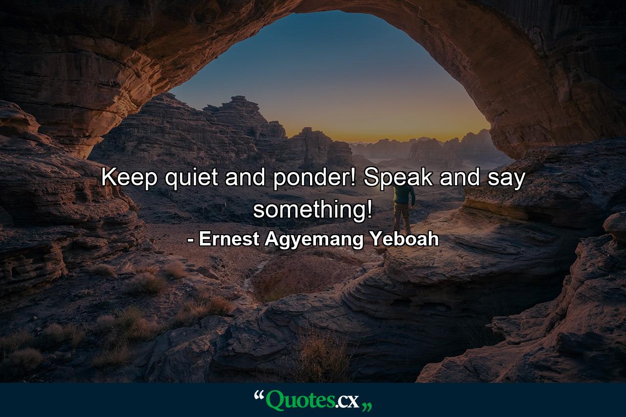 Keep quiet and ponder! Speak and say something! - Quote by Ernest Agyemang Yeboah