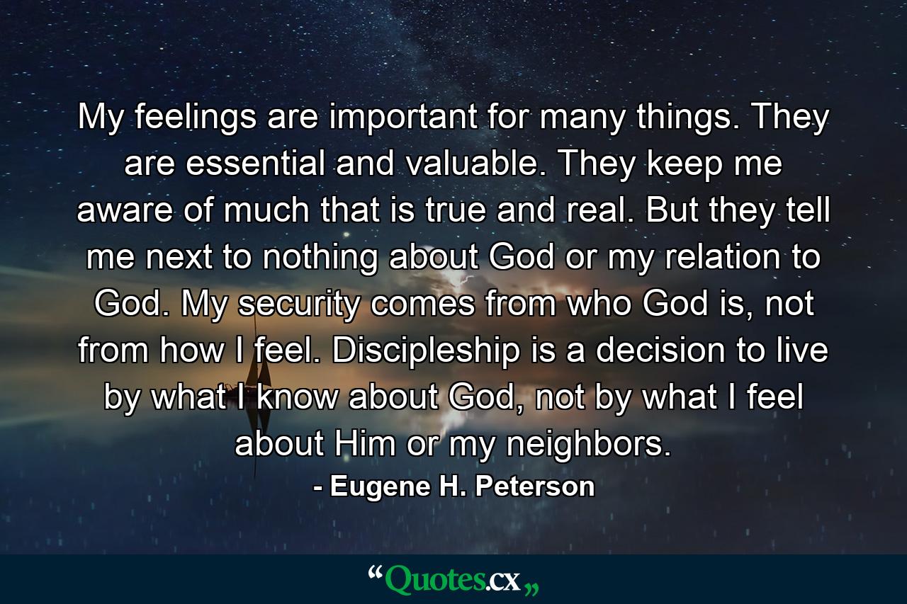 My feelings are important for many things. They are essential and valuable. They keep me aware of much that is true and real. But they tell me next to nothing about God or my relation to God. My security comes from who God is, not from how I feel. Discipleship is a decision to live by what I know about God, not by what I feel about Him or my neighbors. - Quote by Eugene H. Peterson