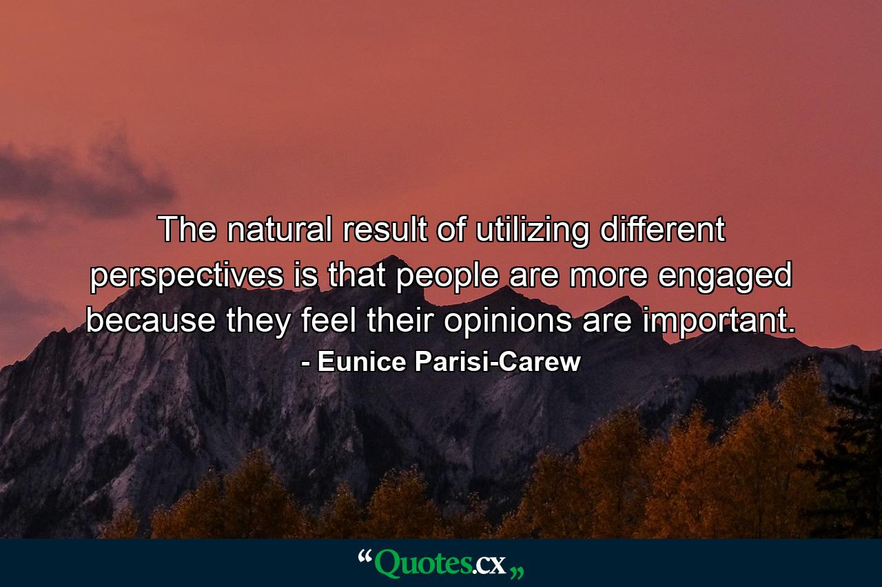 The natural result of utilizing different perspectives is that people are more engaged because they feel their opinions are important. - Quote by Eunice Parisi-Carew