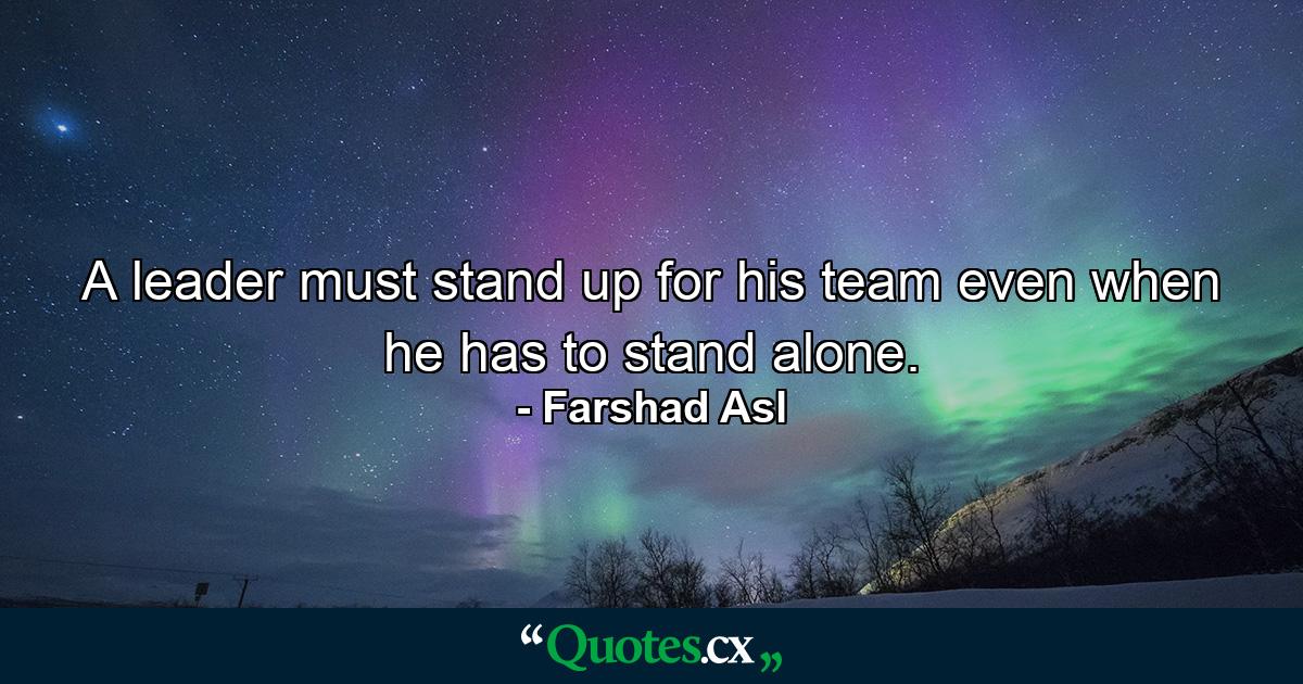 A leader must stand up for his team even when he has to stand alone. - Quote by Farshad Asl