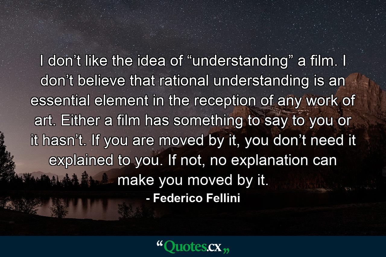 I don’t like the idea of “understanding” a film. I don’t believe that rational understanding is an essential element in the reception of any work of art. Either a film has something to say to you or it hasn’t. If you are moved by it, you don’t need it explained to you. If not, no explanation can make you moved by it. - Quote by Federico Fellini