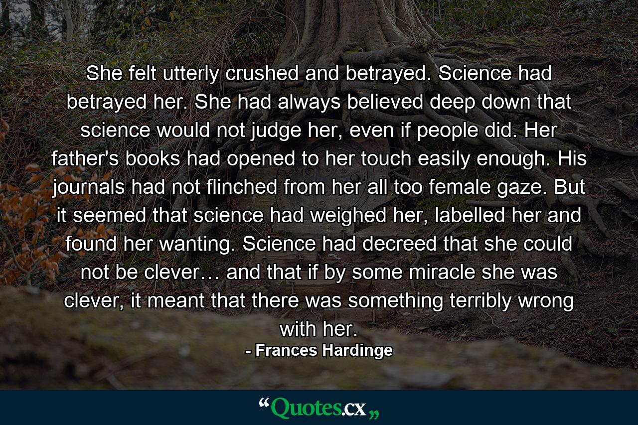 She felt utterly crushed and betrayed. Science had betrayed her. She had always believed deep down that science would not judge her, even if people did. Her father's books had opened to her touch easily enough. His journals had not flinched from her all too female gaze. But it seemed that science had weighed her, labelled her and found her wanting. Science had decreed that she could not be clever… and that if by some miracle she was clever, it meant that there was something terribly wrong with her. - Quote by Frances Hardinge