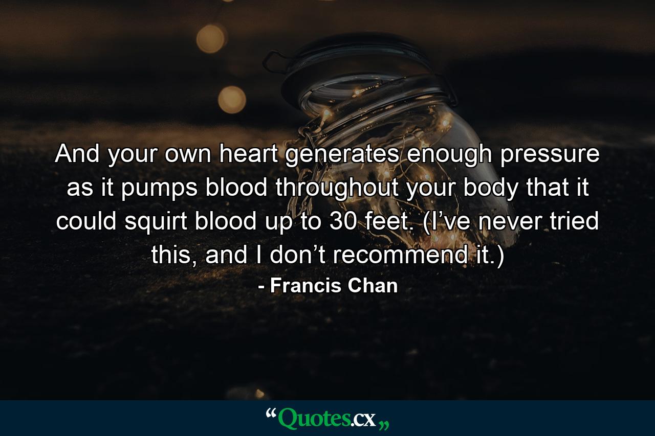 And your own heart generates enough pressure as it pumps blood throughout your body that it could squirt blood up to 30 feet. (I’ve never tried this, and I don’t recommend it.) - Quote by Francis Chan