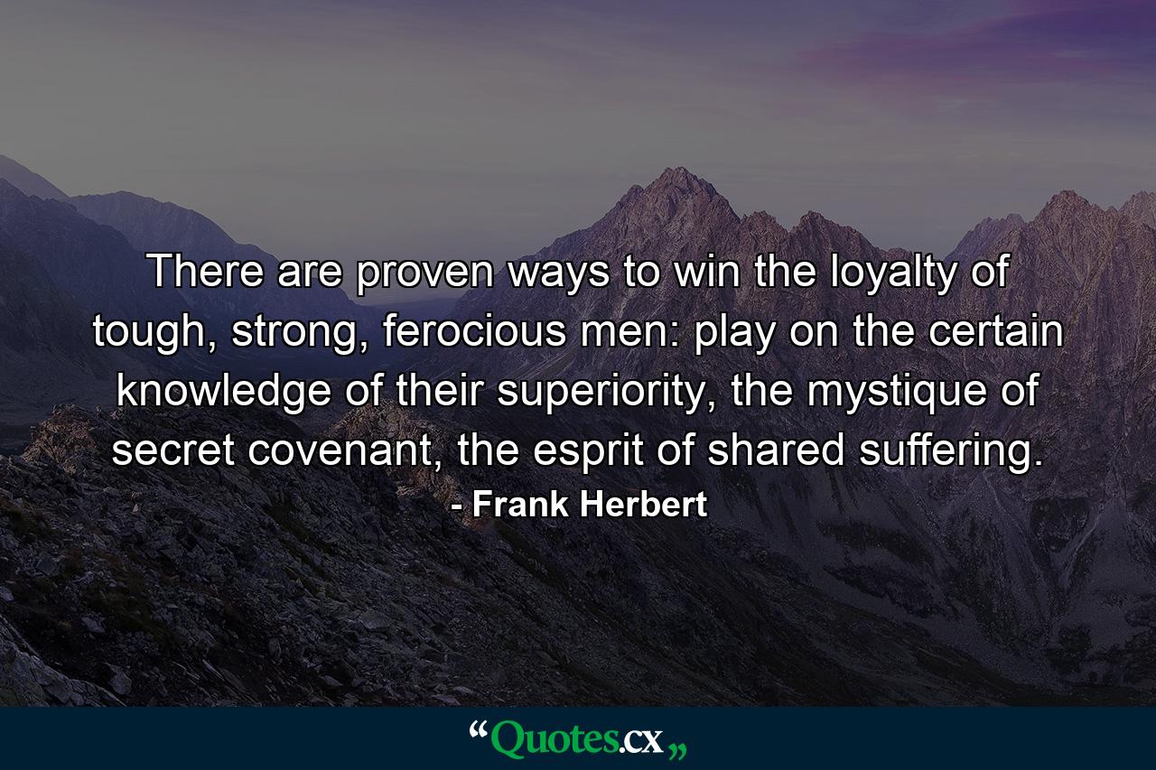 There are proven ways to win the loyalty of tough, strong, ferocious men: play on the certain knowledge of their superiority, the mystique of secret covenant, the esprit of shared suffering. - Quote by Frank Herbert