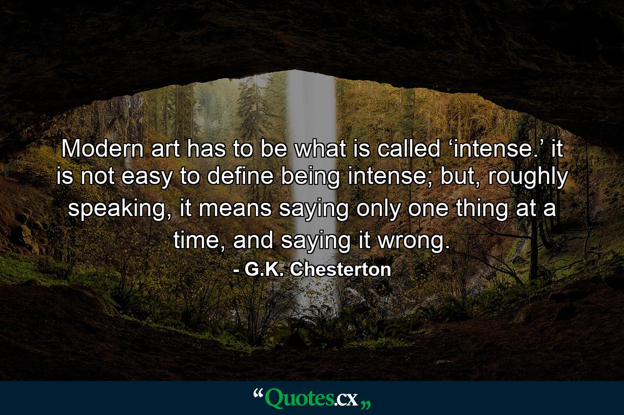 Modern art has to be what is called ‘intense.’ it is not easy to define being intense; but, roughly speaking, it means saying only one thing at a time, and saying it wrong. - Quote by G.K. Chesterton