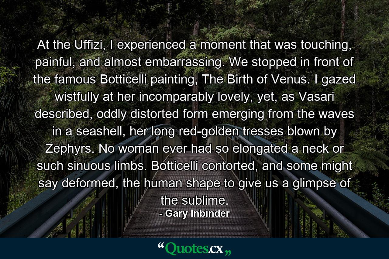 At the Uffizi, I experienced a moment that was touching, painful, and almost embarrassing. We stopped in front of the famous Botticelli painting, The Birth of Venus. I gazed wistfully at her incomparably lovely, yet, as Vasari described, oddly distorted form emerging from the waves in a seashell, her long red-golden tresses blown by Zephyrs. No woman ever had so elongated a neck or such sinuous limbs. Botticelli contorted, and some might say deformed, the human shape to give us a glimpse of the sublime. - Quote by Gary Inbinder