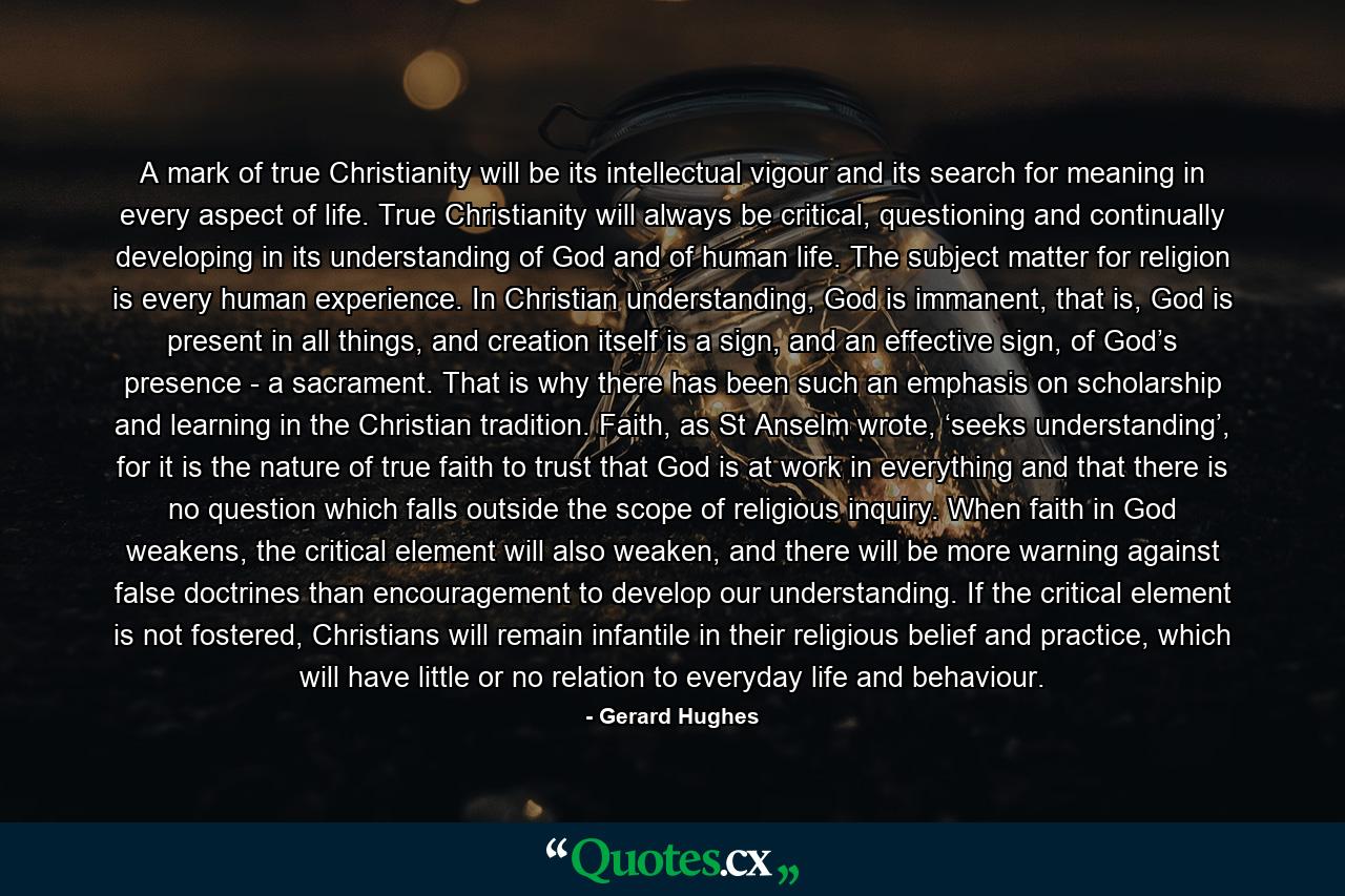 A mark of true Christianity will be its intellectual vigour and its search for meaning in every aspect of life. True Christianity will always be critical, questioning and continually developing in its understanding of God and of human life. The subject matter for religion is every human experience. In Christian understanding, God is immanent, that is, God is present in all things, and creation itself is a sign, and an effective sign, of God’s presence - a sacrament. That is why there has been such an emphasis on scholarship and learning in the Christian tradition. Faith, as St Anselm wrote, ‘seeks understanding’, for it is the nature of true faith to trust that God is at work in everything and that there is no question which falls outside the scope of religious inquiry. When faith in God weakens, the critical element will also weaken, and there will be more warning against false doctrines than encouragement to develop our understanding. If the critical element is not fostered, Christians will remain infantile in their religious belief and practice, which will have little or no relation to everyday life and behaviour. - Quote by Gerard Hughes