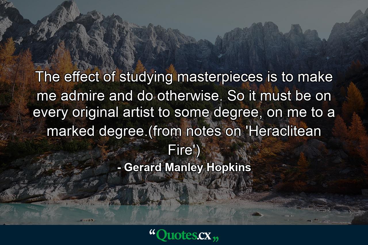 The effect of studying masterpieces is to make me admire and do otherwise. So it must be on every original artist to some degree, on me to a marked degree.(from notes on 'Heraclitean Fire') - Quote by Gerard Manley Hopkins