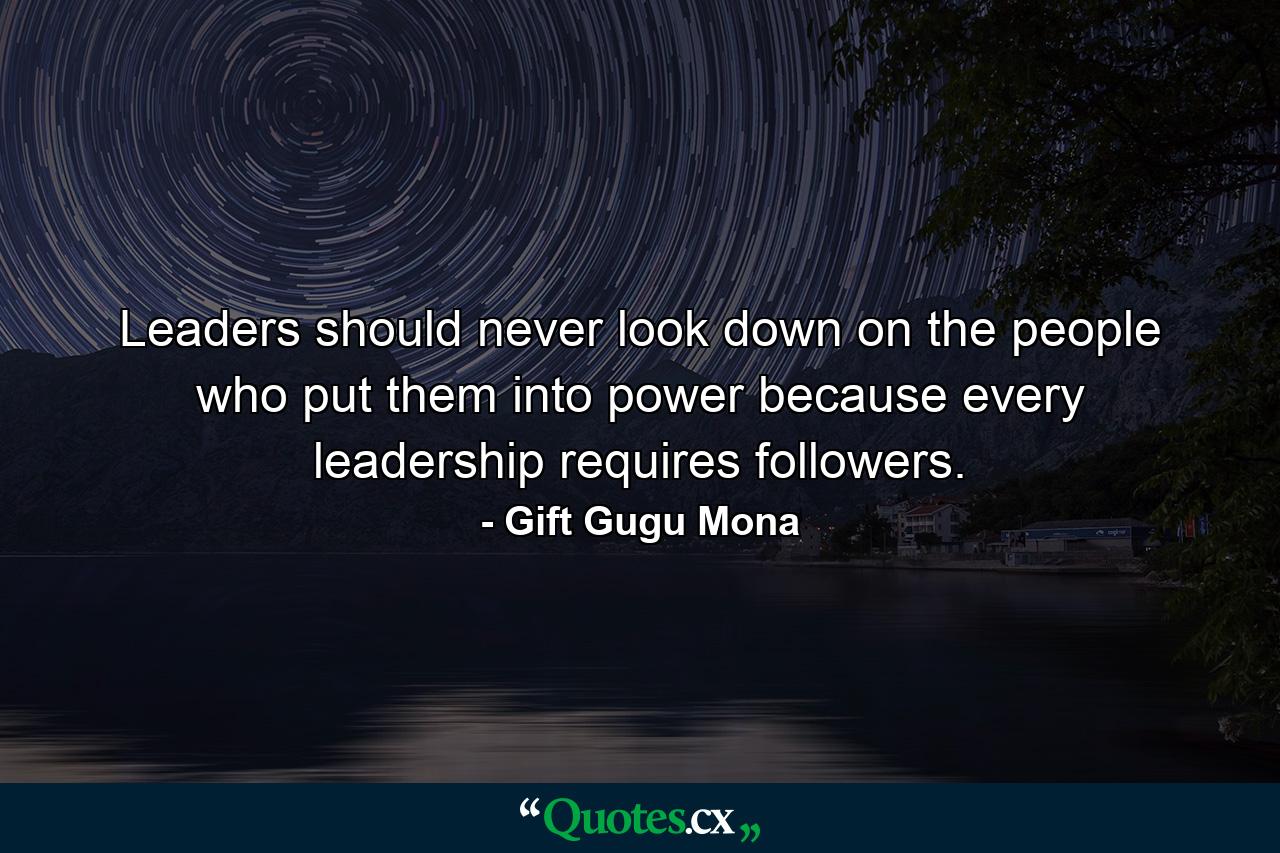 Leaders should never look down on the people who put them into power because every leadership requires followers. - Quote by Gift Gugu Mona