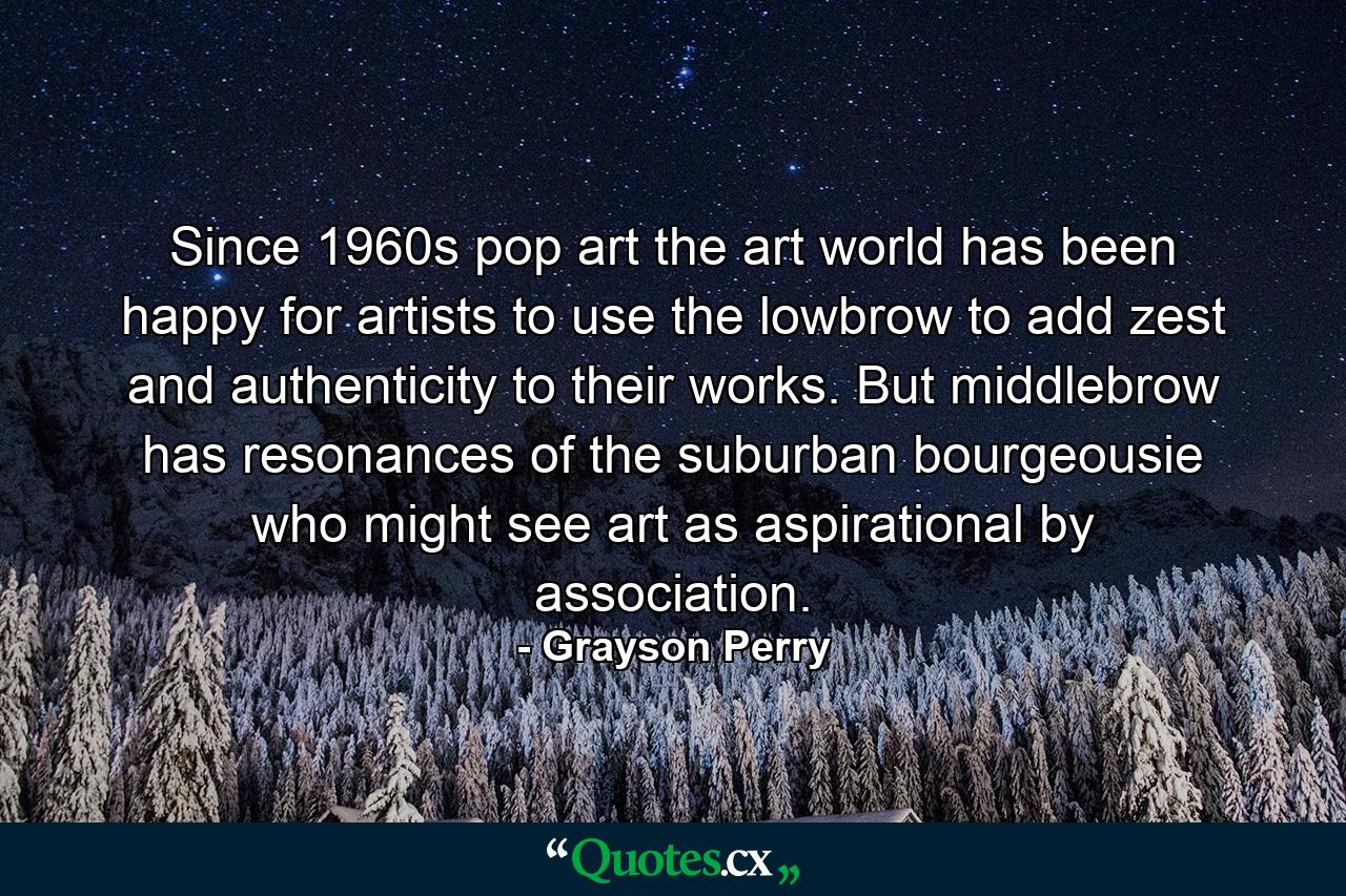 Since 1960s pop art the art world has been happy for artists to use the lowbrow to add zest and authenticity to their works. But middlebrow has resonances of the suburban bourgeousie who might see art as aspirational by association. - Quote by Grayson Perry