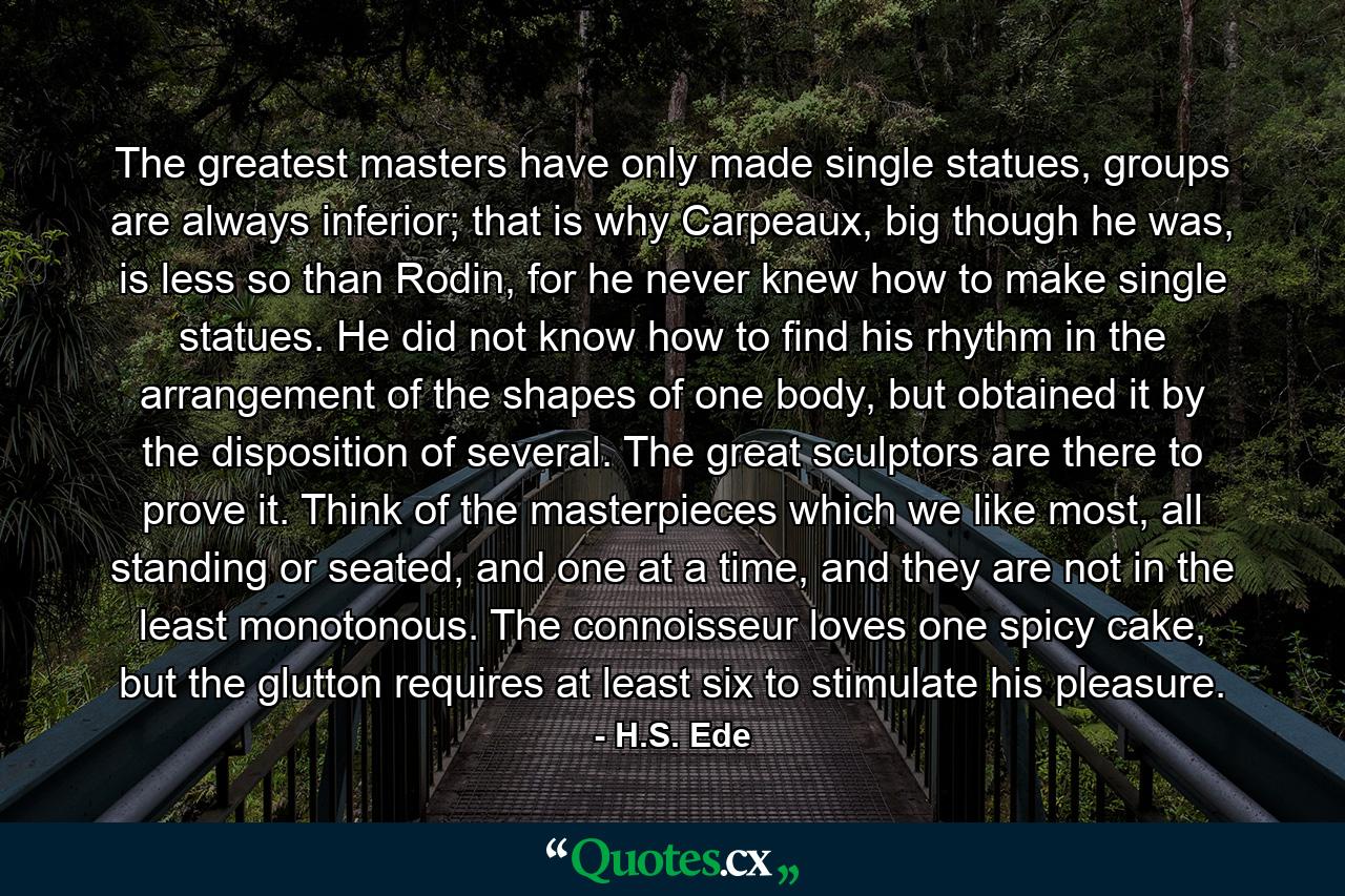 The greatest masters have only made single statues, groups are always inferior; that is why Carpeaux, big though he was, is less so than Rodin, for he never knew how to make single statues. He did not know how to find his rhythm in the arrangement of the shapes of one body, but obtained it by the disposition of several. The great sculptors are there to prove it. Think of the masterpieces which we like most, all standing or seated, and one at a time, and they are not in the least monotonous. The connoisseur loves one spicy cake, but the glutton requires at least six to stimulate his pleasure. - Quote by H.S. Ede