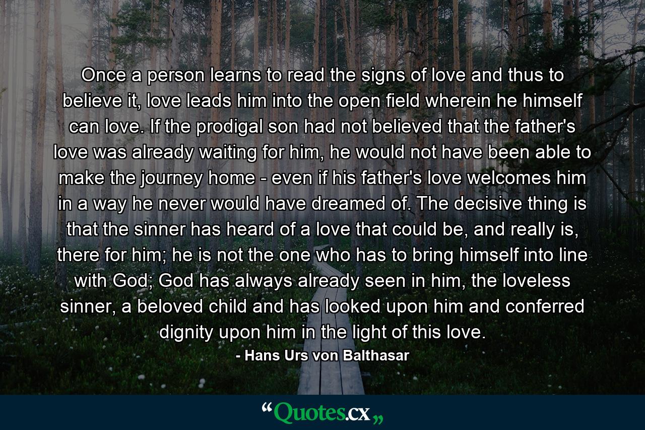 Once a person learns to read the signs of love and thus to believe it, love leads him into the open field wherein he himself can love. If the prodigal son had not believed that the father's love was already waiting for him, he would not have been able to make the journey home - even if his father's love welcomes him in a way he never would have dreamed of. The decisive thing is that the sinner has heard of a love that could be, and really is, there for him; he is not the one who has to bring himself into line with God; God has always already seen in him, the loveless sinner, a beloved child and has looked upon him and conferred dignity upon him in the light of this love. - Quote by Hans Urs von Balthasar