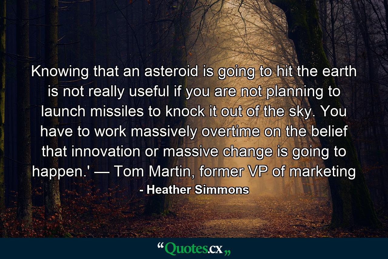 Knowing that an asteroid is going to hit the earth is not really useful if you are not planning to launch missiles to knock it out of the sky. You have to work massively overtime on the belief that innovation or massive change is going to happen.' — Tom Martin, former VP of marketing - Quote by Heather Simmons