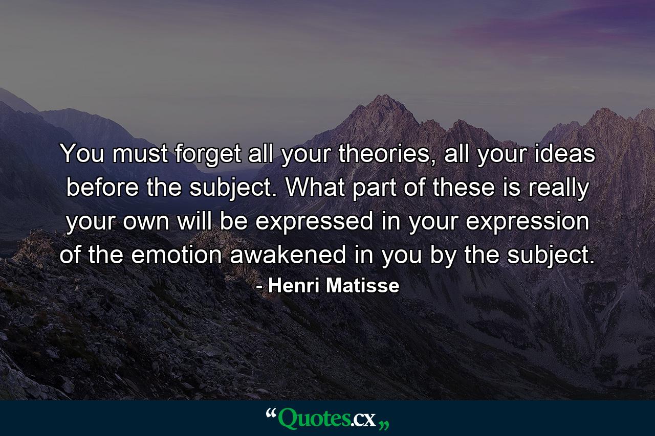You must forget all your theories, all your ideas before the subject. What part of these is really your own will be expressed in your expression of the emotion awakened in you by the subject. - Quote by Henri Matisse