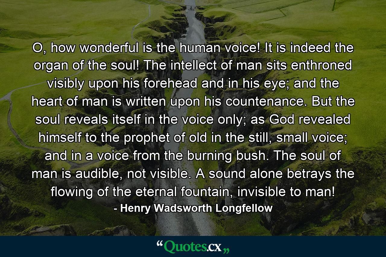 O, how wonderful is the human voice! It is indeed the organ of the soul! The intellect of man sits enthroned visibly upon his forehead and in his eye; and the heart of man is written upon his countenance. But the soul reveals itself in the voice only; as God revealed himself to the prophet of old in the still, small voice; and in a voice from the burning bush. The soul of man is audible, not visible. A sound alone betrays the flowing of the eternal fountain, invisible to man! - Quote by Henry Wadsworth Longfellow