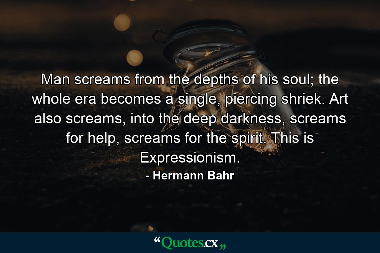 Man screams from the depths of his soul; the whole era becomes a single, piercing shriek. Art also screams, into the deep darkness, screams for help, screams for the spirit. This is Expressionism. - Quote by Hermann Bahr