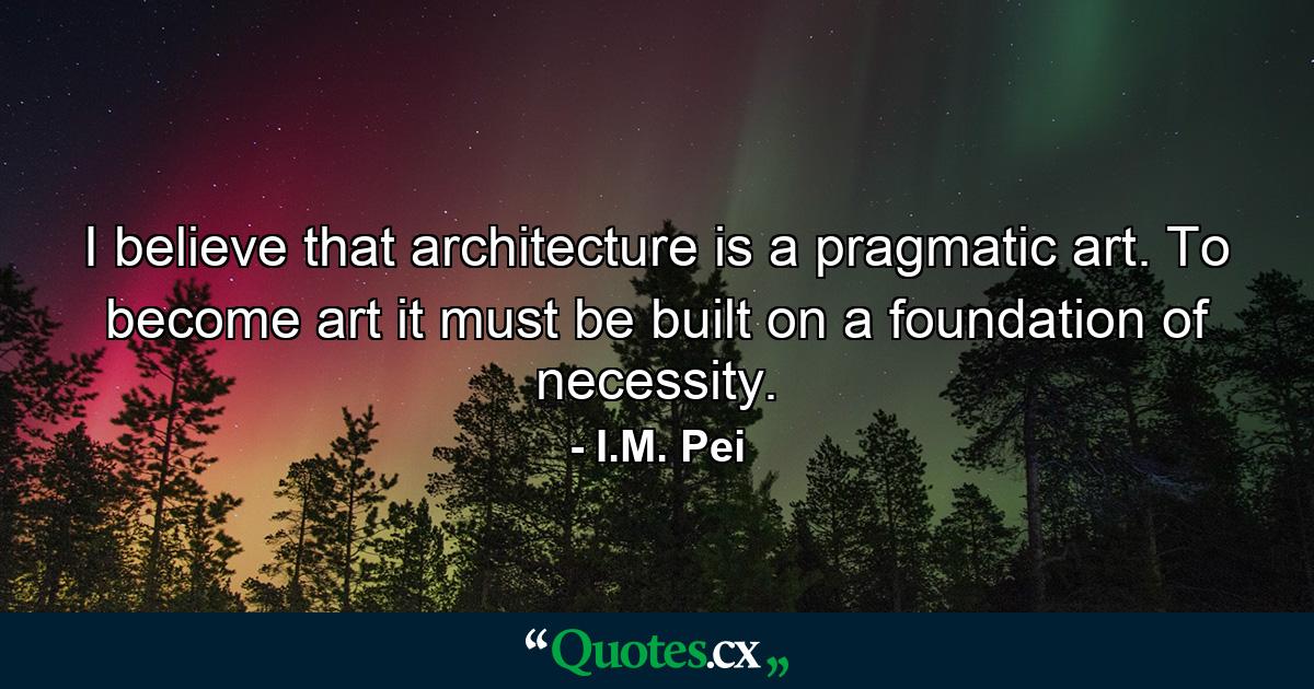 I believe that architecture is a pragmatic art. To become art it must be built on a foundation of necessity. - Quote by I.M. Pei