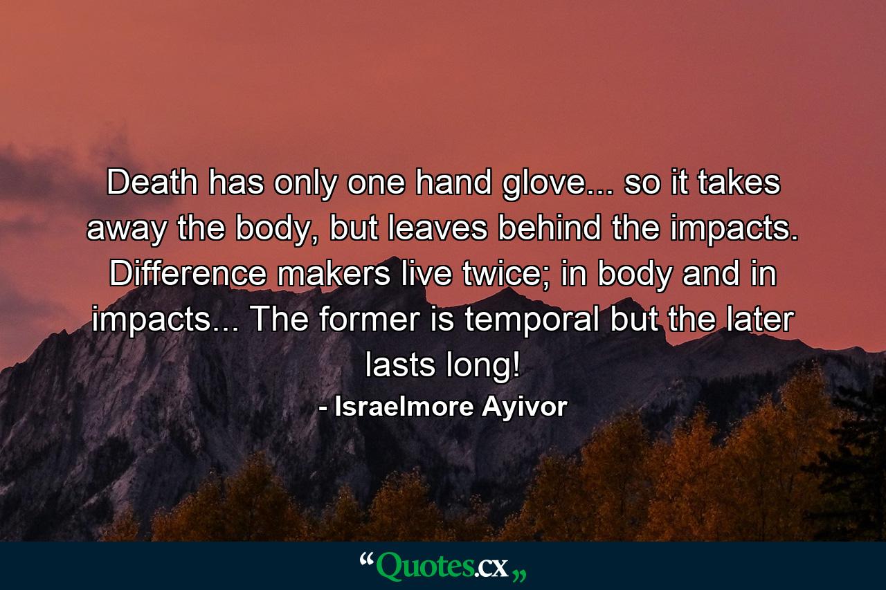 Death has only one hand glove... so it takes away the body, but leaves behind the impacts. Difference makers live twice; in body and in impacts... The former is temporal but the later lasts long! - Quote by Israelmore Ayivor