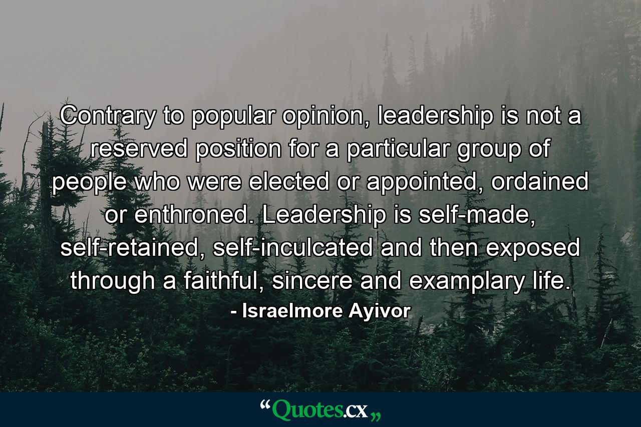 Contrary to popular opinion, leadership is not a reserved position for a particular group of people who were elected or appointed, ordained or enthroned. Leadership is self-made, self-retained, self-inculcated and then exposed through a faithful, sincere and examplary life. - Quote by Israelmore Ayivor